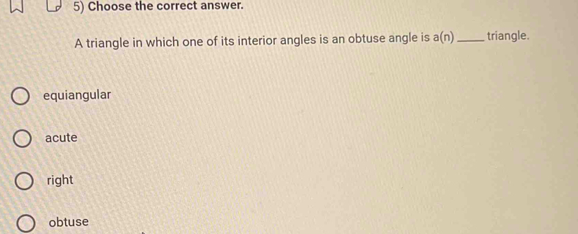 Choose the correct answer.
A triangle in which one of its interior angles is an obtuse angle is a(n) _ triangle.
equiangular
acute
right
obtuse