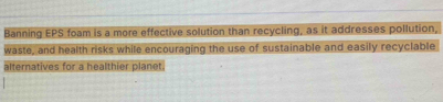 Banning EPS foam is a more effective solution than recycling, as it addresses pollution, 
waste, and health risks while encouraging the use of sustainable and easily recyclable 
alternatives for a healthier planet.