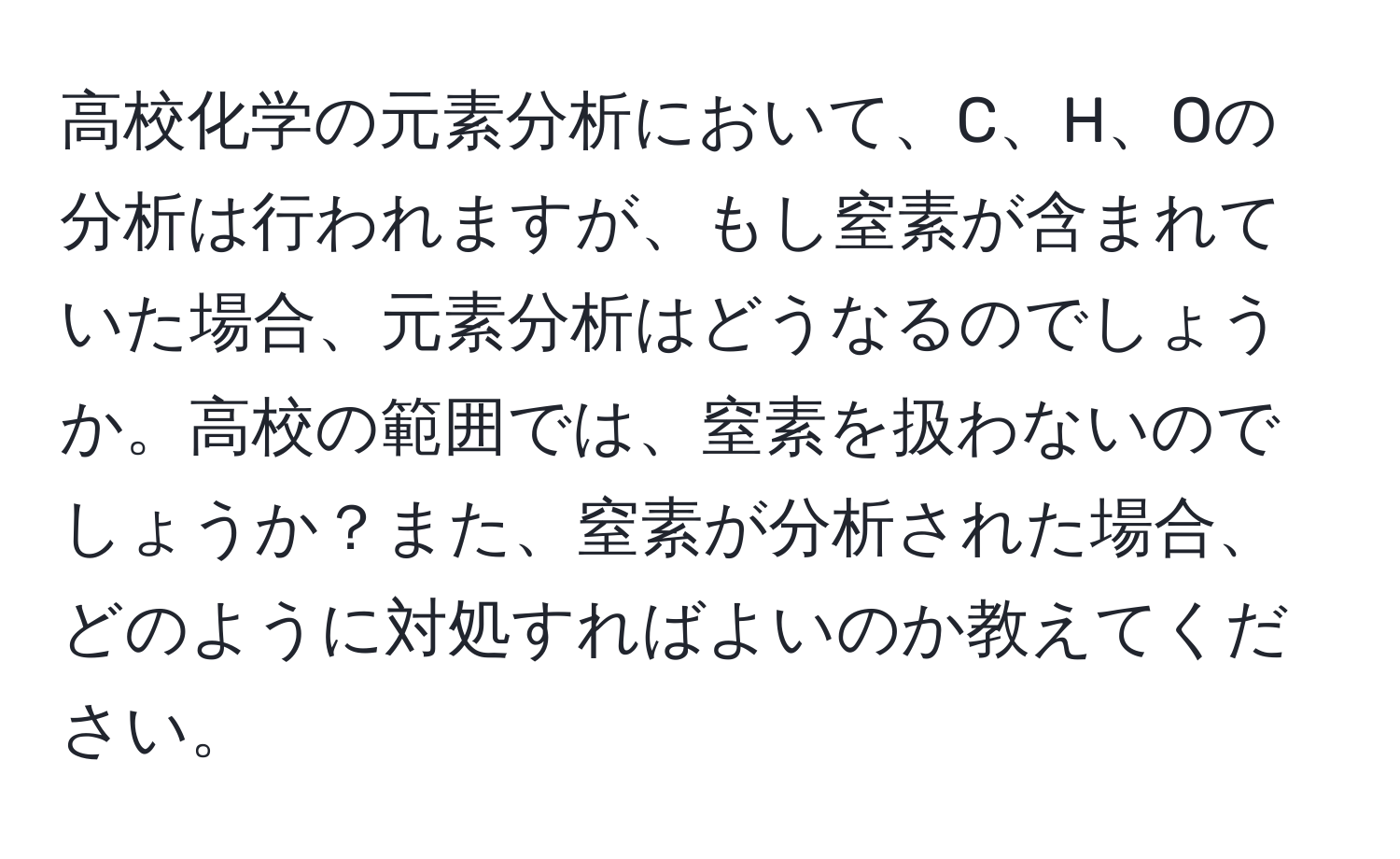 高校化学の元素分析において、C、H、Oの分析は行われますが、もし窒素が含まれていた場合、元素分析はどうなるのでしょうか。高校の範囲では、窒素を扱わないのでしょうか？また、窒素が分析された場合、どのように対処すればよいのか教えてください。