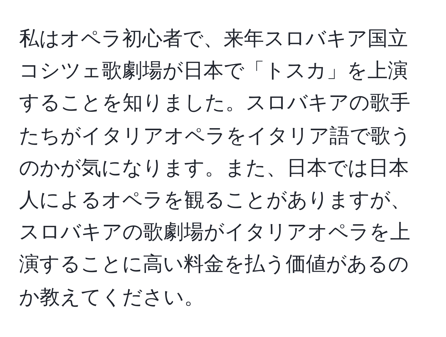 私はオペラ初心者で、来年スロバキア国立コシツェ歌劇場が日本で「トスカ」を上演することを知りました。スロバキアの歌手たちがイタリアオペラをイタリア語で歌うのかが気になります。また、日本では日本人によるオペラを観ることがありますが、スロバキアの歌劇場がイタリアオペラを上演することに高い料金を払う価値があるのか教えてください。