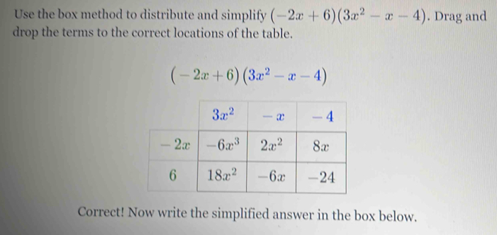 Use the box method to distribute and simplify (-2x+6)(3x^2-x-4). Drag and
drop the terms to the correct locations of the table.
(-2x+6)(3x^2-x-4)
Correct! Now write the simplified answer in the box below.