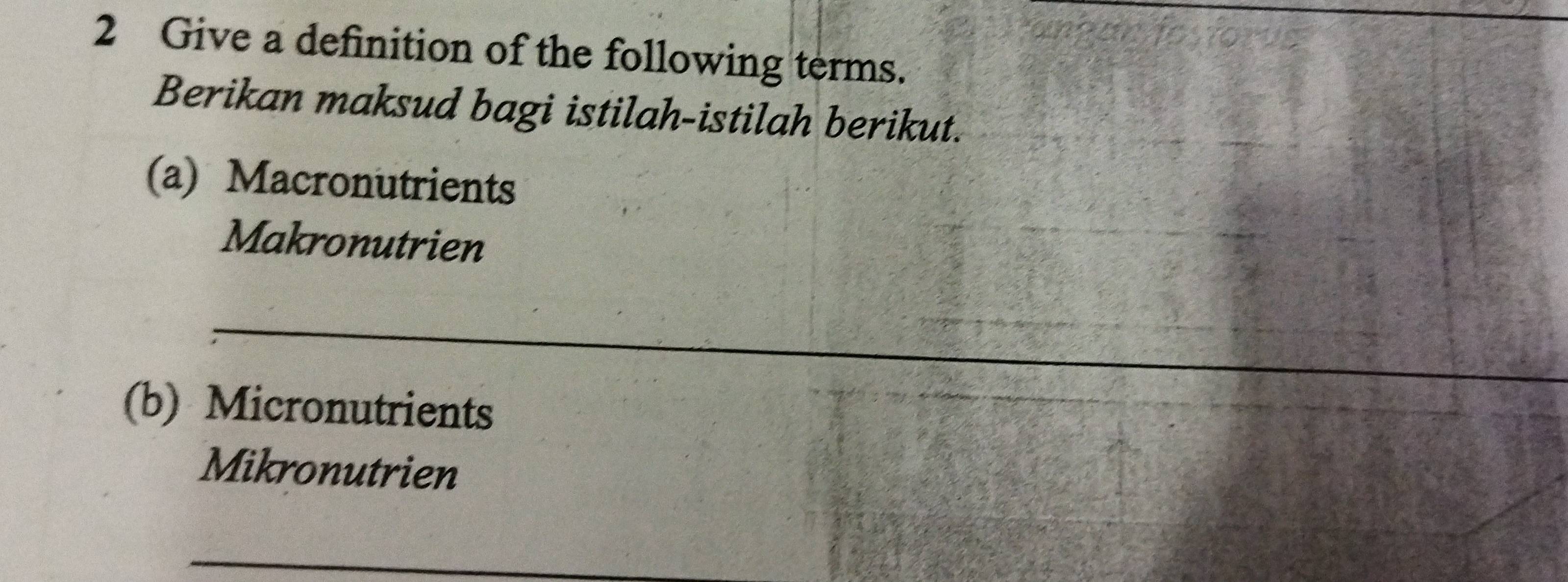 Give a definition of the following terms. 
Berikan maksud bagi istilah-istilah berikut. 
(a) Macronutrients 
Makronutrien 
__ 
(b) Micronutrients 
Mikronutrien 
_