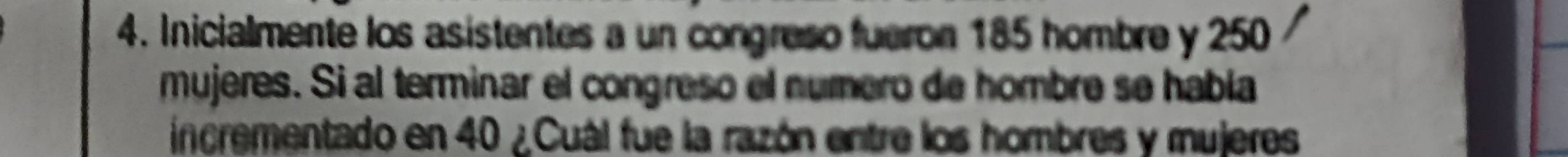 Inicialmente los asistentes a un congreso fueron 185 hombre y 250
mujeres. Si al terminar el congreso el numero de hombre se había 
incrementado en 40 ¿Cuál fue la razón entre los hombres y mujeres