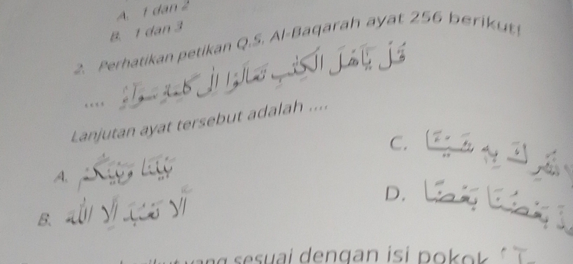 A. 1 dan 2
B. 1 dan 3
2. Perhatikan petikan Q.S. Al-Baqarah ayat 256 berik ut
. .. ,
Lanjutan ayat tersebut adalah ....
C.
A.
D. _
B、