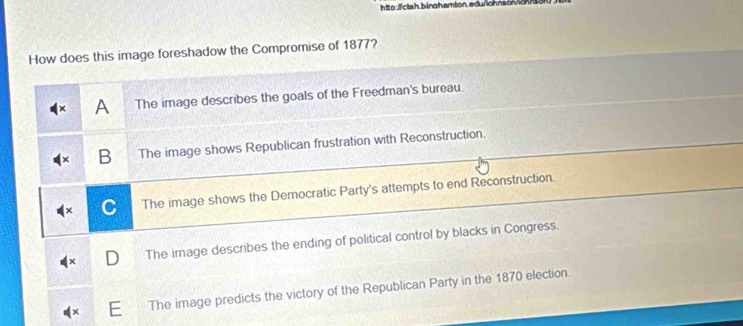 http://ctah.binoharlon.edu/iohnson/loh/son>
How does this image foreshadow the Compromise of 1877?
A The image describes the goals of the Freedman's bureau.
B The image shows Republican frustration with Reconstruction.
C The image shows the Democratic Party's attempts to end Reconstruction.
The image describes the ending of political control by blacks in Congress.
The image predicts the victory of the Republican Party in the 1870 election.