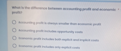 What is the difference between accounting profit and economic *
profit?
Accounting profit is always smaller than economic profit
Accounting profit includes opportunity costs
Economic profit includes both explicit and implicit costs
Economic profit includes only explicit costs