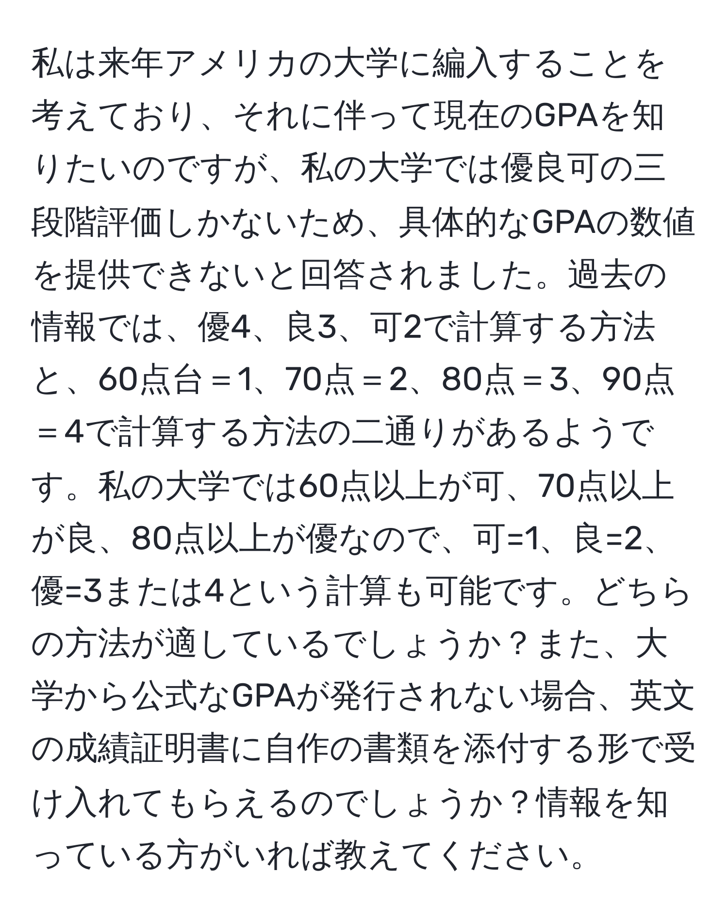 私は来年アメリカの大学に編入することを考えており、それに伴って現在のGPAを知りたいのですが、私の大学では優良可の三段階評価しかないため、具体的なGPAの数値を提供できないと回答されました。過去の情報では、優4、良3、可2で計算する方法と、60点台＝1、70点＝2、80点＝3、90点＝4で計算する方法の二通りがあるようです。私の大学では60点以上が可、70点以上が良、80点以上が優なので、可=1、良=2、優=3または4という計算も可能です。どちらの方法が適しているでしょうか？また、大学から公式なGPAが発行されない場合、英文の成績証明書に自作の書類を添付する形で受け入れてもらえるのでしょうか？情報を知っている方がいれば教えてください。