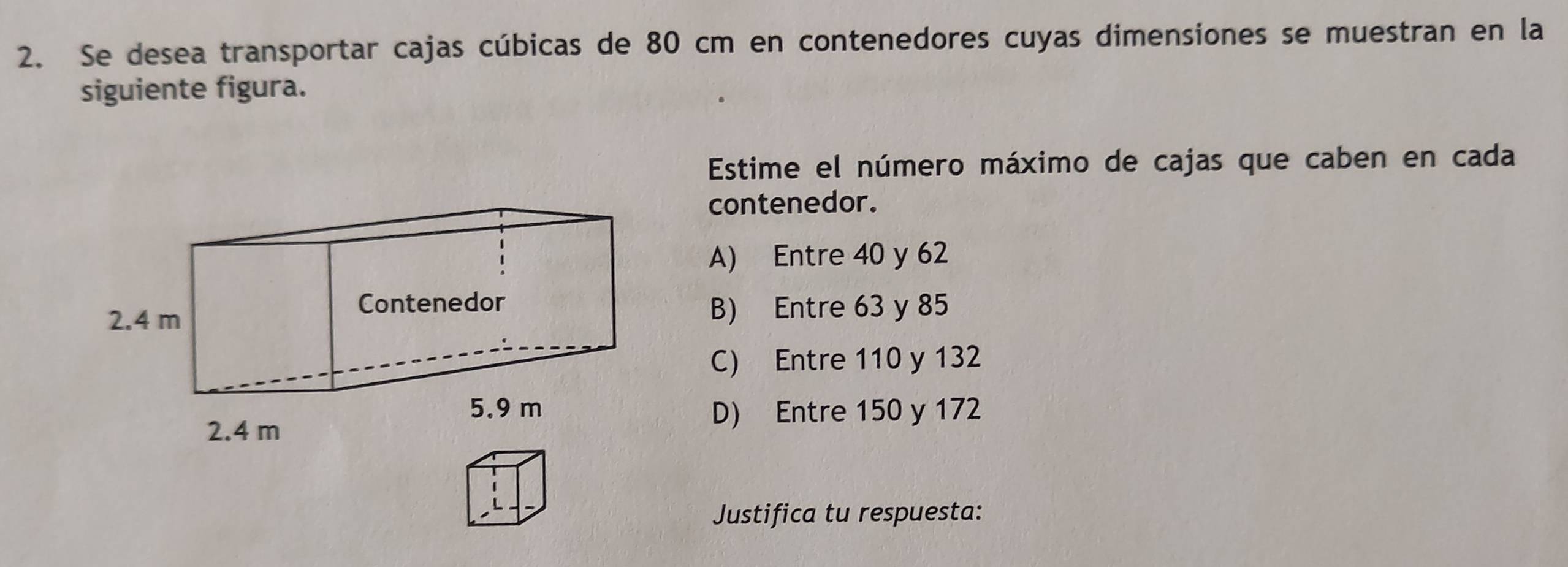 Se desea transportar cajas cúbicas de 80 cm en contenedores cuyas dimensiones se muestran en la
siguiente figura.
Estime el número máximo de cajas que caben en cada
contenedor.
A) Entre 40 y 62
B) Entre 63 y 85
C) Entre 110 y 132
D) Entre 150 y 172
Justifica tu respuesta: