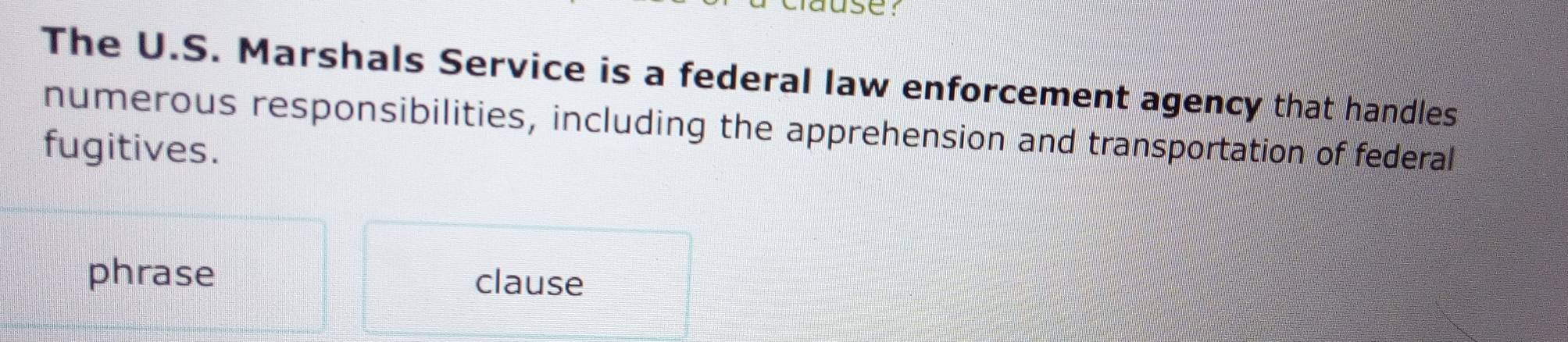 SC 
The U.S. Marshals Service is a federal law enforcement agency that handles 
numerous responsibilities, including the apprehension and transportation of federal 
fugitives. 
phrase clause