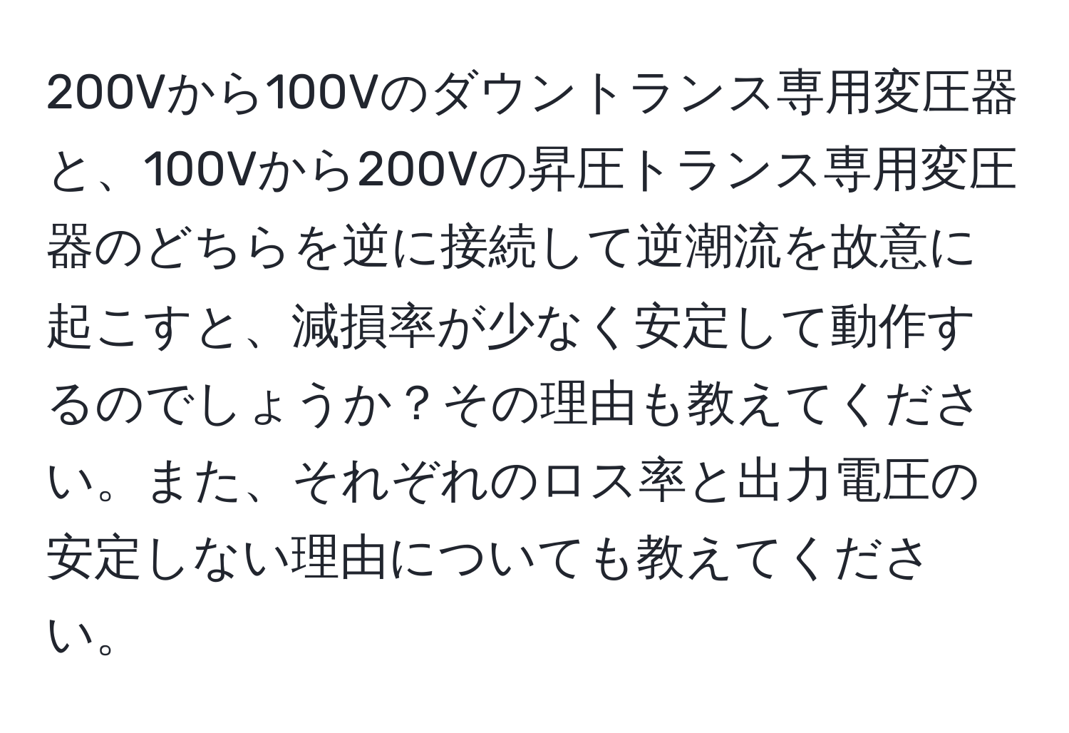 200Vから100Vのダウントランス専用変圧器と、100Vから200Vの昇圧トランス専用変圧器のどちらを逆に接続して逆潮流を故意に起こすと、減損率が少なく安定して動作するのでしょうか？その理由も教えてください。また、それぞれのロス率と出力電圧の安定しない理由についても教えてください。