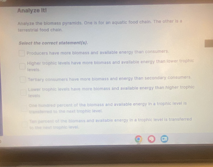 Analyze It!
Analyze the biomass pyramids. One is for an aquatic food chain. The other is a
terrestrial food chain.
Select the correct statement(s).
Producers have more biomass and available energy than consumers.
Higher trophic levels have more biomass and available energy than lower trophic
levels.
Tertiary consumers have more biomass and energy than secondary consumers.
Lower trophic levels have more blomass and available energy than higher trophic
levels
One hundred percent of the biomass and available energy in a trophic level is
transferred to the next trophic level.
Ten percent of the blomass and available energy in a trophic level is transferred
to the next trophic level.