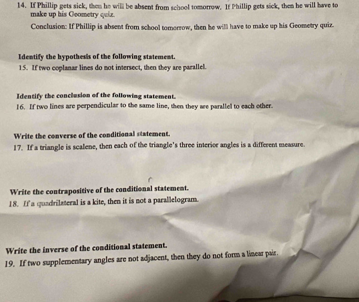 If Phillip gets sick, then he will be absent from school tomorrow. If Phillip gets sick, then he will have to 
make up his Geometry quiz. 
Conclusion: If Phillip is absent from school tomorrow, then he will have to make up his Geometry quiz. 
Identify the hypothesis of the following statement. 
15. If two coplanar lines do not intersect, then they are parallel. 
Identify the conclusion of the following statement. 
16. If two lines are perpendicular to the same line, then they are parallel to each other. 
Write the converse of the conditional statement. 
17. If a triangle is scalene, then each of the triangle’s three interior angles is a different measure. 
Write the contrapositive of the conditional statement. 
18. If a quadrilateral is a kite, then it is not a parallelogram. 
Write the inverse of the conditional statement. 
19. If two supplementary angles are not adjacent, then they do not form a linear pair.