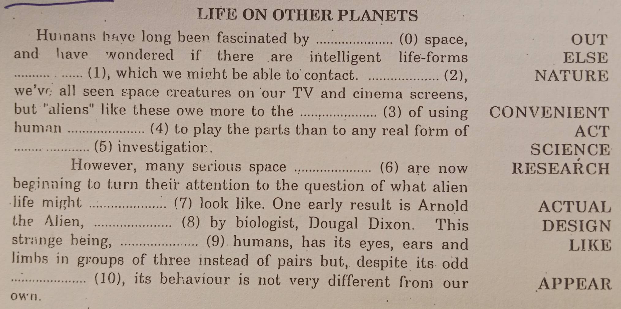 LIFE ON OTHER PLANETS 
Humans have long been fascinated by _(0) space, OUT 
and have wondered if there are intelligent life-forms ELSE 
_(1); which we might be able to contact. _(2), NATURE 
we've all seen space creatures on our TV and cinema screens, 
but "aliens" like these owe more to the _(3) of using CONVENIENT 
human _(4) to play the parts than to any real form of ACT 
_(5) investigation. SCIENCE 
However, many serious space _(6) are now RESEARCH 
beginning to turn their attention to the question of what alien 
life might _(7) look like. One early result is Arnold ACTUAL 
the Alien, _(8) by biologist, Dougal Dixon. This DESIGN 
strange being, _(9) humans, has its eyes, ears and LIKE 
limbs in groups of three instead of pairs but, despite its odd 
_(10), its behaviour is not very different from our APPEAR 
own.