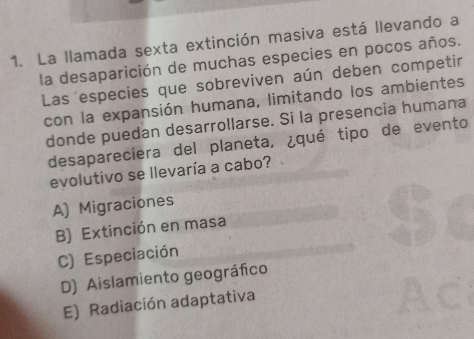 La llamada sexta extinción masiva está llevando a
la desaparición de muchas especies en pocos años.
Las especies que sobreviven aún deben competir
con la expansión humana, limitando los ambientes
donde puedan desarrollarse. Si la presencia humana
desapareciera del planeta, ¿qué tipo de evento
evolutivo se llevaría a cabo?
A) Migraciones
B) Extinción en masa
C) Especiación
D) Aislamiento geográfico
E) Radiación adaptativa