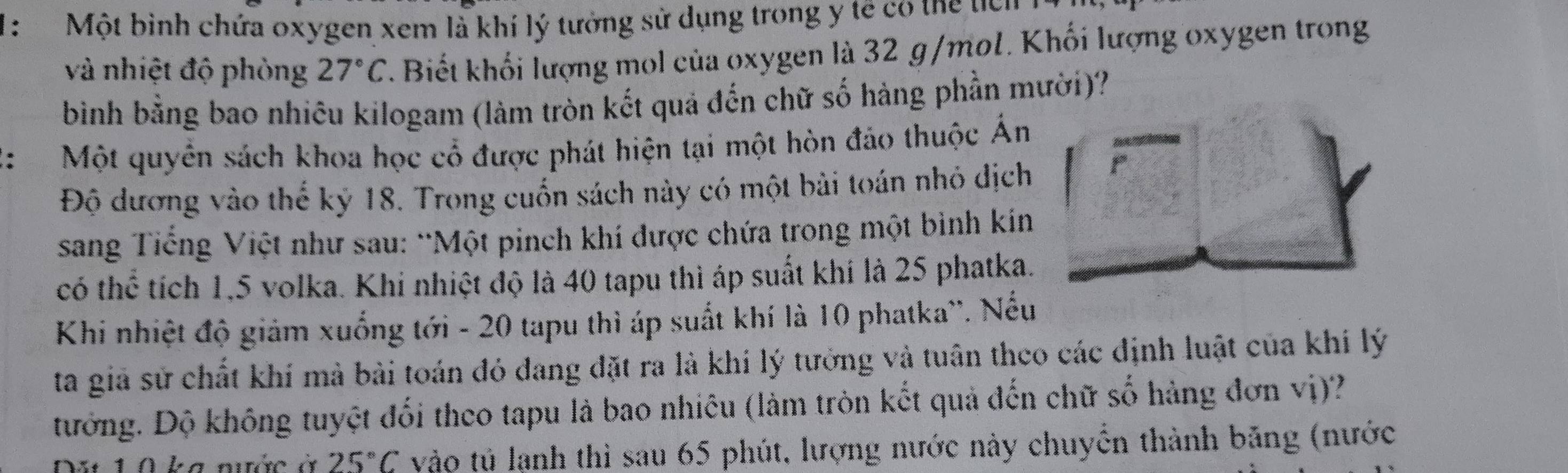 Một bình chứa oxygen xem là khí lý tưởng sử dụng trong y tế có thể tên 
và nhiệt độ phòng 27°C Biết khối lượng mol của oxygen là 32 g/mol. Khối lượng oxygen trong 
bình bằng bao nhiêu kilogam (làm tròn kết quả đến chữ số hàng phần mười)? 
: Một quyên sách khoa học cổ được phát hiện tại một hòn đảo thuộc Án 
Độ dương vào thế kỷ 18. Trong cuốn sách này có một bài toán nhỏ dịch r 
sang Tiếng Việt như sau: “Một pinch khí được chứa trong một bình kín 
có thể tích 1, 5 volka. Khi nhiệt độ là 40 tapu thì áp suất khí là 25 phatka. 
Khi nhiệt độ giảm xuống tới - 20 tapu thì áp suất khí là 10 phatka''. Nếu 
ta giả sử chất khí mà bài toán đó đang đặt ra là khí lý tưởng và tuân theo các định luật của khí lý 
tướng. Độ không tuyệt đối theo tapu là bao nhiêu (làm tròn kết quả đến chữ số hàng đơn vị)? 
Du 10 ka nước à 25°C vào tủ lạnh thì sau 65 phút, lượng nước này chuyển thành băng (nước