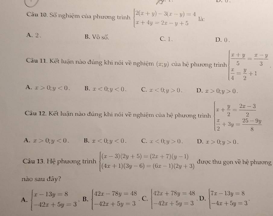 Số nghiệm của phương trình beginarrayl 2(x+y)-3(x-y)=4 x+4y=2x-y+5endarray. là:
A. 2. B. Vô số. C. 1. D. 0 .
Câu 11. Kết luận nào đúng khi nói về nghiệm (x;y) của hệ phương trình beginarrayl  (x+y)/5 = (x-y)/3   x/4 = y/2 +1endarray.
A. x>0;y<0. B. x<0;y<0. C. x<0;y>0. D. x>0;y>0.
Câu 12. Kết luận nào đúng khi nói về nghiệm của hệ phương trình beginarrayl x+ y/2 = (2x-3)/2   x/2 +3y= (25-9y)/8 endarray.
A. x>0;y<0. B. x<0;y<0. C. x<0;y>0. D. x>0;y>0.
Câu 13. Hệ phương trình beginarrayl (x-3)(2y+5)=(2x+7)(y-1) (4x+1)(3y-6)=(6x-1)(2y+3)endarray. được thu gọn về hệ phương
nào sau đây?
A. beginarrayl x-13y=8 -42x+5y=3endarray. B. beginarrayl 42x-78y=48 -42x+5y=3endarray.. C. beginarrayl 42x+78y=48 -42x+5y=3endarray. D. beginarrayl 7x-13y=8 -4x+5y=3endarray. .