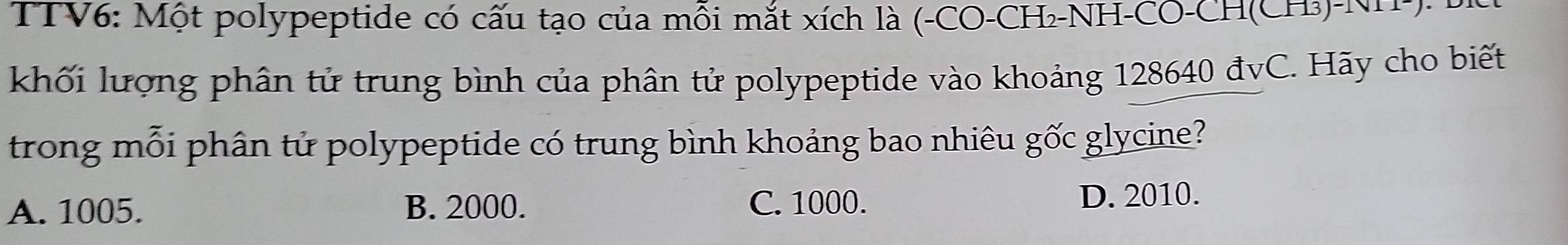TTV6: Một polypeptide có cấu tạo của mỗi mắt xích là (-CO-CH₂-NH-CO-CH(CH₃)-NH-): 
khối lượng phân tử trung bình của phân tử polypeptide vào khoảng 128640 đvC. Hãy cho biết
trong mỗi phân tử polypeptide có trung bình khoảng bao nhiêu gốc glycine?
A. 1005. B. 2000. C. 1000. D. 2010.