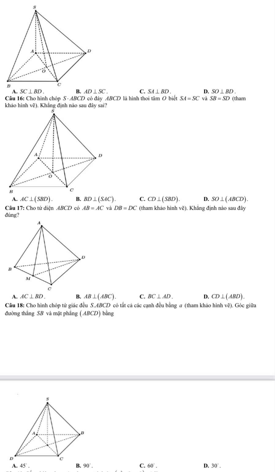 C. SA⊥ BD. D. SO⊥ BD.
Câu 16: Cho hình chóp S ABC D có đáy ABCD là hình thoi tâm O biết SA=SC và SB=SD (tham
khảo hình vẽ). Khẳng định nào sau đây sai?
A. AC⊥ (SBD). B. BD⊥ (SAC). C. CD⊥ (SBD). D. SO⊥ (ABCD).
Câu 17: Cho tứ diện ABCD có AB=AC và DB=DC (tham khảo hình vẽ). Khẳng định nào sau đây
đúng?
A. AC⊥ BD. B. AB⊥ (ABC). C. BC⊥ AD. D. CD⊥ (ABD).
Câu 18: Cho hình chóp tứ giác đều S.ABCD có tất cả các cạnh đều bằng a (tham khảo hình về). Góc giữa
đường thẳng SB và mặt phẳng (ABCD) bằng
A. 45°. B. 90°. C. 60°. D. 30°.