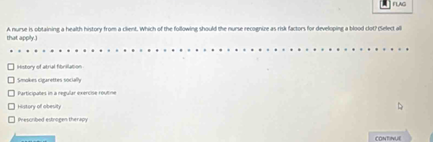 FLAG
A nurse is obtaining a health history from a client. Which of the following should the nurse recognize as risk factors for developing a blood clot? (Select all
that apply.)
History of atrial fibrillation
Smokes cigarettes socially
Participates in a regular exercise routine
History of obesity
Prescribed estrogen therapy
CONTINUE