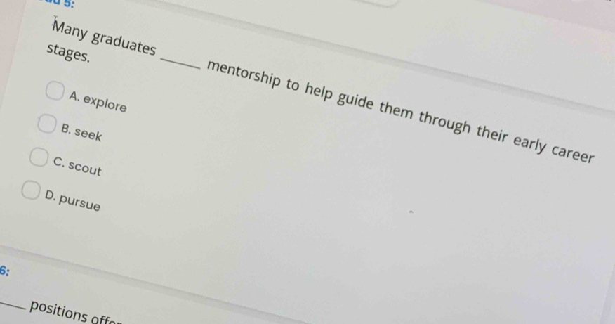 dd 5:
stages.
Many graduates _mentorship to help guide them through their early career
A. explore
B. seek
C. scout
D. pursue
6:
_
positions off