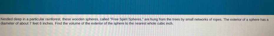 Nestled deep in a particular rainforest, these wooden spheres, called "Free Spirit Spheres," are hung from the trees by small networks of ropes. The exterior of a sphere has a 
diameter of about 7 feet 6 inches. Find the volume of the exterior of the sphere to the nearest whole cubic inch.