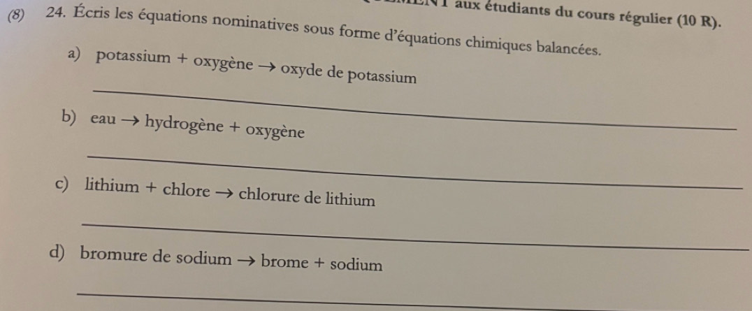 1 1 aux étudiants du cours régulier (10 R). 
(8) 24. Écris les équations nominatives sous forme d’équations chimiques balancées. 
_ 
a) potassium + oxygène → oxyde de potassium 
b) eau → hydrogène + oxygène 
_ 
c) lithium + chlore → chlorure de lithium 
_ 
d) bromure de sodium → brome + sodium 
_