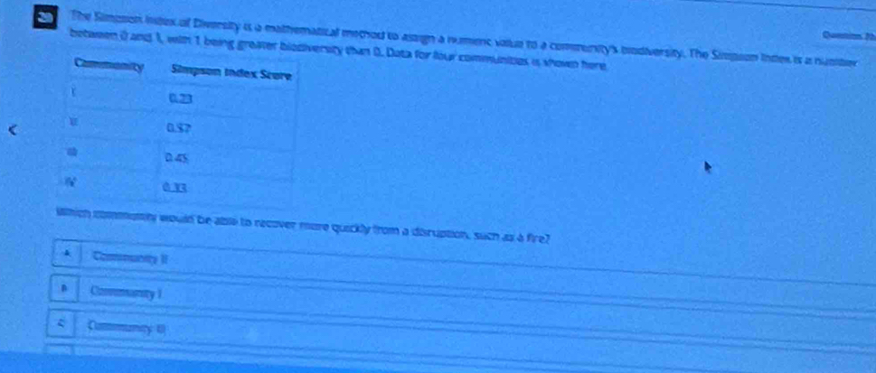 Quetion 2
2 The Simpson intex of Diversity is a mathematical metou to assign a rumenc voue to a community's bodiversity. The Sipson inter is a nunter
between 0 and 1, with 1 being greaver blrsity than D. Data for four communities is shown here
<
which commomty would be able to recover more quickly from a disruption, such as a fire?
 & Comuntty II
B . Conmanity 1
Communty t