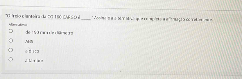 "O freio dianteiro da CG 160 CARGO é _.' Assinale a alternativa que completa a afirmação corretamente.
Alternativas
de 190 mm de diâmetro
ABS
a disco
a tambor