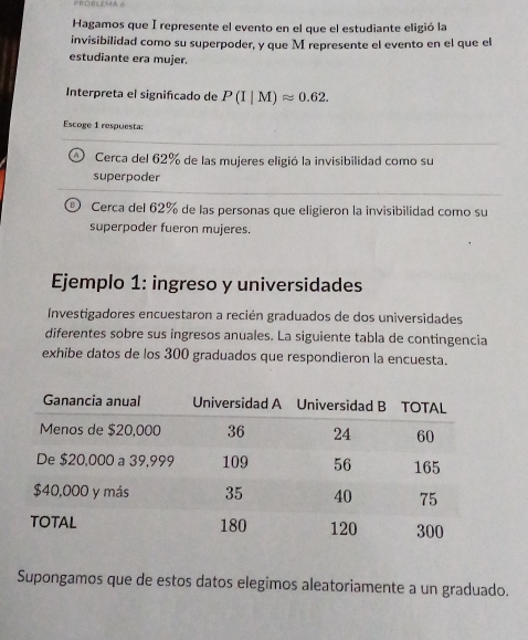 PROBLEMA 6
Hagamos que I represente el evento en el que el estudiante eligió la
invisibilidad como su superpoder, y que M represente el evento en el que el
estudiante era mujer.
Interpreta el signifcado de P(I|M)approx 0.62. 
Escoge 1 respuesta:
Cerca del 62% de las mujeres eligió la invisibilidad como su
superpoder
Cerca del 62% de las personas que eligieron la invisibilidad como su
superpoder fueron mujeres.
Ejemplo 1: ingreso y universidades
Investigadores encuestaron a recién graduados de dos universidades
diferentes sobre sus ingresos anuales. La siguiente tabla de contingencia
exhibe datos de los 300 graduados que respondieron la encuesta.
Supongamos que de estos datos elegimos aleatoriamente a un graduado.