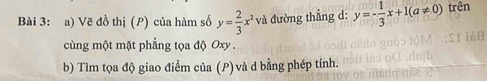 Vẽ đồ thị (P) của hàm số y= 2/3 x^2 v à đường thắng d: y=- 1/3 x+1(a!= 0) trên 
cùng một mặt phẳng tọa độ Oxy. 
b) Tìm tọa độ giao điểm của (P) và d bằng phép tính.