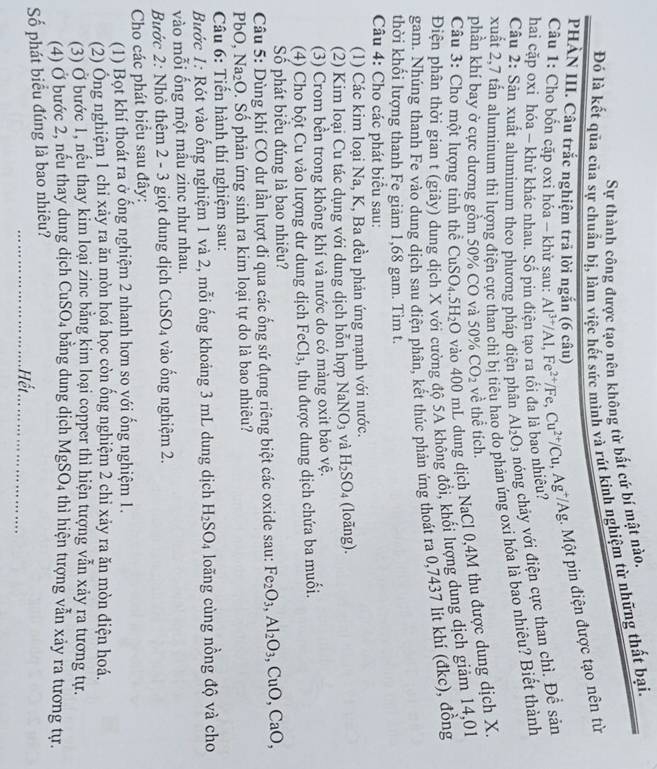 Sự thành công được tạo nên không từ bất cứ bí mật nào.
Đó là kết qua của sự chuẩn bị, làm việc hết sức mình và rút kinh nghiệm từ những thất bại
PHẢN III. Câu trắc nghiệm trả lời ngắn (6 câu)
hai cặp oxi hóa - khử khác nhau. Số pin điện tạo ra tối đa là bao nhiêu? Al^(3+)/Al,Fe^(2+)/Fe,Cu^(2+)/Cu,Ag^+/Ag. Một pin điện được tạo nên từ
Câu 1: Cho bốn cặp oxi hóa - khử sau:
Câu 2: Sản xuất aluminum theo phương pháp điện phân Al_2O_3 hóng chảy với điện cực than chì. Đề sản
xuất 2,7 tấn aluminum thì lượng điện cực than chỉ bị tiêu h phản ứng oxi hóa là bao nhiêu? Biết thành
phần khí bay ở cực dương gồm 50% CO và 50% CO_2 về thể tích.
Câu 3: Cho một lượng tinh thể CuSO_4.5H_2O vào 400 mL dung dịch NaCl 0,4M thu được dung dịch X.
Điện phân thời gian t (giây) dun đường độ 5A không đồi, khối lượng dung dịch giảm 14,01
gam. Nhúng thanh Fe vào dung dịch sau điện phần, kết thúc phản ứng thoát ra 0,7437 lít khí (đkc), đồng
thời khối lượng thanh Fe giảm 1,68 gam. Tìm t.
Câu 4: Cho các phát biểu sau:
(1) Các kim loại Na, K, Ba đều phản ứng mạnh với nước.
(2) Kim loại Cu tác dụng với dung dịch hỗn hợp NaNO_3 và H_2SO_4 (loāng).
(3) Crom bền trong không khí và nước do có màng oxit bảo vệ.
(4) Cho bột Cu vào lượng dư dung dịch FeCl_3 , thu được dung dịch chứa ba muối.
Số phát biểu đúng là bao nhiêu?
Câu 5: Dùng khí CO dư lần lượt đi qua các ống sứ đựng riêng biệt các oxide sau: Fe_2O_3,Al_2O_3,CuO,CaO,
PbO, Na_2O. Số phản ứng sinh ra kim loại tự do là bao nhiêu?
Câu 6: Tiến hành thí nghiệm sau:
Bước 1: Rót vào ống nghiệm 1 và 2, mỗi ống khoảng 3 mL dung dịch H_2SO_4 loãng cùng nồng độ và cho
vào mỗi ổng một mầu zinc như nhau.
Bước 2: Nhỏ thêm 2 - 3 giọt dung dịch CuSO_4 vào ống nghiệm 2.
Cho các phát biểu sau đây:
(1) Bọt khí thoát ra ở ổng nghiệm 2 nhanh hơn so với ổng nghiệm 1.
(2) Ông nghiệm 1 chi xảy ra ăn mòn họá học còn ồng nghiệm 2 chỉ xảy ra ăn mòn điện hoá.
(3) Ở bước 1, nếu thay kim loại zinc bằng kim loại copper thì hiện tượng vẫn xảy ra tương tự.
(4) Ở bước 2, nếu thay dung dịch Cu SO_4 bằng dung dịch MgSO_4 thì hiện tượng vẫn xảy ra tương tự.
Số phát biểu đúng là bao nhiều?
_Hết_