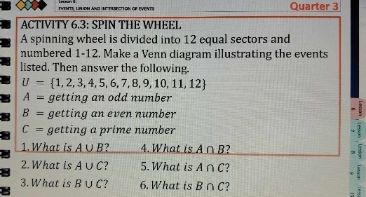 Lecsan 6 
EVENTS, UNION AND INTERSECTION OF EVENTS Quarter 3 
ACTIVITY 6.3: SPIN THE WHEEL 
A spinning wheel is divided into 12 equal sectors and 
numbered 1-12. Make a Venn diagram illustrating the events 
listed. Then answer the following.
U= 1,2,3,4,5,6,7,8,9,10,11,12
A= getting an odd number
B= getting an even number 
:
C= getting a prime number 8
1. What is A∪ B 4. What is A∩ B ? 
∞ 
2. What is A∪ C ? 5. What is A∩ C 2 
40 : 
3. What is B∪ C ? 6. What is B∩ C 2 
=