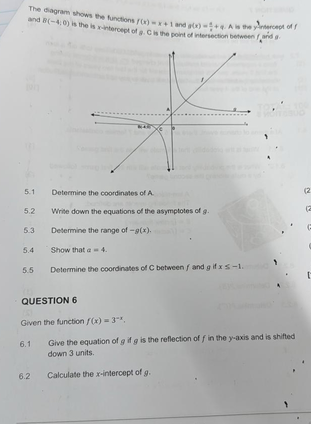 The diagram shows the functions f(x)=x+1 and g(x)= a/x +q. A is the y-intercept of f
and B(-4;0) is the is x-intercept of . C is the point of intersection between f
and g
5.1 Determine the coordinates of A.
(2
5.2 Write down the equations of the asymptotes of g.
(2
5.3 Determine the range of -g(x).
5.4 Show that a=4.
5.5 Determine the coordinates of C between f and g if x≤ -1.
QUESTION 6
Given the function f(x)=3^(-x).
6.1 Give the equation of g if g is the reflection of f in the y-axis and is shifted
down 3 units.
6.2 Calculate the x-intercept of g.