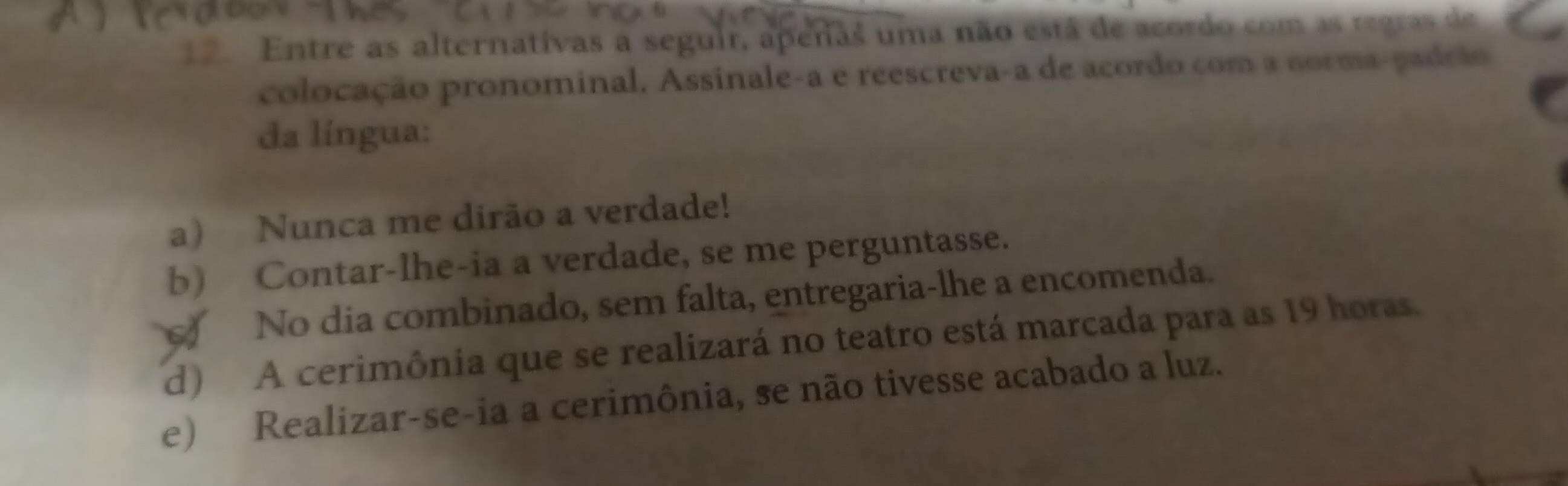 Entre as alternativas a seguir, apenas uma não está de acordo com as regras de
colocação pronominal. Assinale-a e reescreva-a de acordo com a norma-padrão
da língua:
a) Nunca me dirão a verdade!
b) Contar-lhe-ia a verdade, se me perguntasse.
No dia combinado, sem falta, entregaria-lhe a encomenda.
d) A cerimônia que se realizará no teatro está marcada para as 19 horas.
e) Realizar-se-ia a cerimônia, se não tivesse acabado a luz.