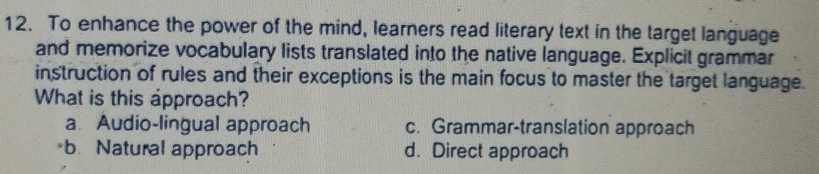 To enhance the power of the mind, learners read literary text in the target language
and memorize vocabulary lists translated into the native language. Explicit grammar
instruction of rules and their exceptions is the main focus to master the target language.
What is this approach?
a Audio-lingual approach c. Grammar-translation approach
b. Natural approach d. Direct approach