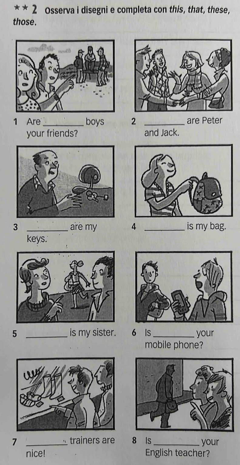 Osserva i disegni e completa con this, that, these, 
those. 
1 Are _boys 2 _are Peter 
your friends? and Jack. 
3 _are my 4 _is my bag. 
keys. 
5 _is my sister. 6 Is _your 
mobile phone? 
trainers are 
7 _8 Is _your 
nice! English teacher?