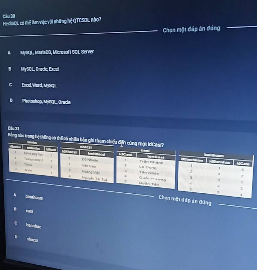 HeidiSQL có thể làm việc với những hệ QTCSDL nào?
Chọn một đáp án đúng
A MySQL, MariaDB, Microsoft SQL Server
B MySQL, Oracle, Excel
C Excel, Word, MySQL
D Photoshop, MySQL, Oracle
Câu 31
Bảng nào trong hệ thống có thế có nhiều 
p án đúng
B casi
C bannhac
D nhacsi