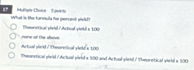 What is the formula for percent yield?
Theoretical yield / Actual yield x 100
none of the above
Actual yield / Theoretical yield κ 100
Theoretical yield / Actual yield x 100 and Actual yield / Theoretical yield * 100