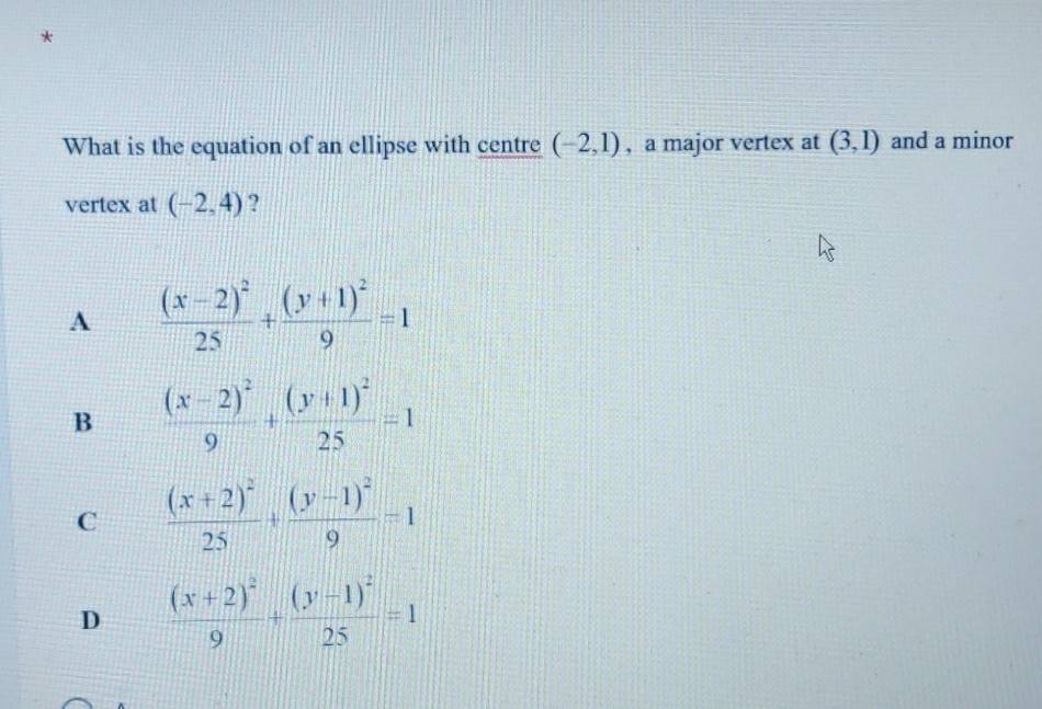 What is the equation of an ellipse with centre (-2,1) , a major vertex at (3,1) and a minor
vertex at (-2,4) ?
A frac (x-2)^225+frac (y+1)^29=1
B frac (x-2)^29+frac (y+1)^225=1
C frac (x+2)^225+frac (y-1)^29=1
D frac (x+2)^29+frac (y-1)^225=1