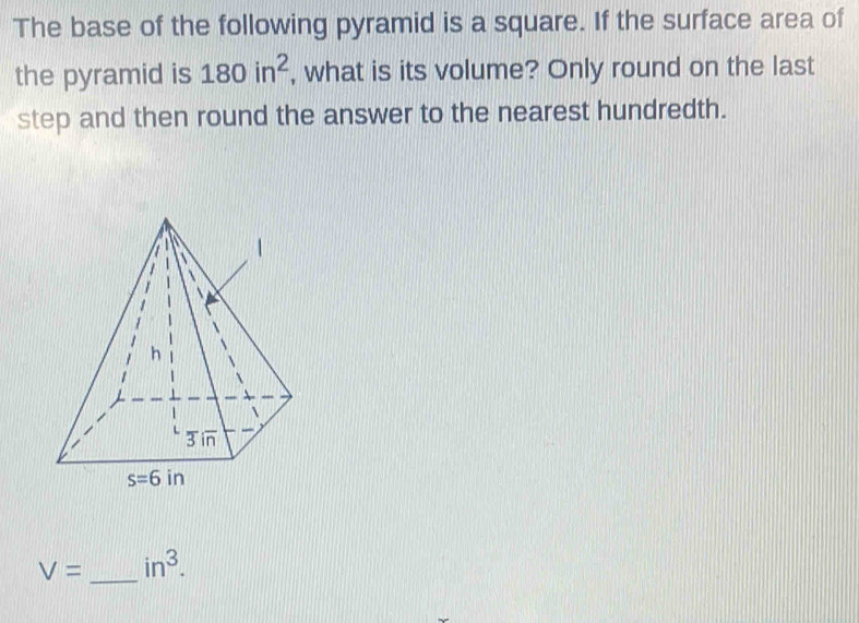 The base of the following pyramid is a square. If the surface area of
the pyramid is 180in^2 , what is its volume? Only round on the last
step and then round the answer to the nearest hundredth.
V= _ in^3.