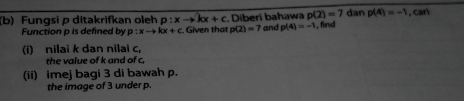 p(2)=7
(b) Fungsi p ditakrifkan oleh p:xto kx+c Diberi bahawa and p(4)=-1 , find dan p(4)=-1 ,car 
Function p is defined by p:xto kx+c Given that p(2)=7
(i) nilai k dan nilai c, 
the value of k and of c. 
(ii) imej bagi 3 di bawah p. 
the image of 3 under p.