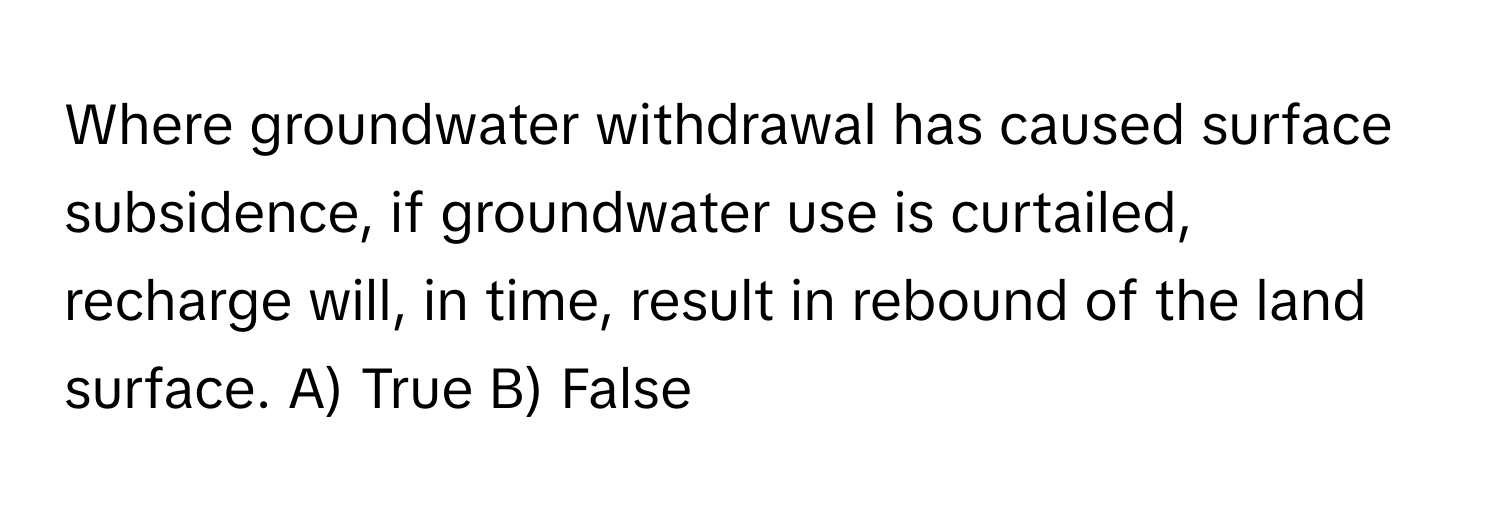 Where groundwater withdrawal has caused surface subsidence, if groundwater use is curtailed, recharge will, in time, result in rebound of the land surface.  A) True B) False