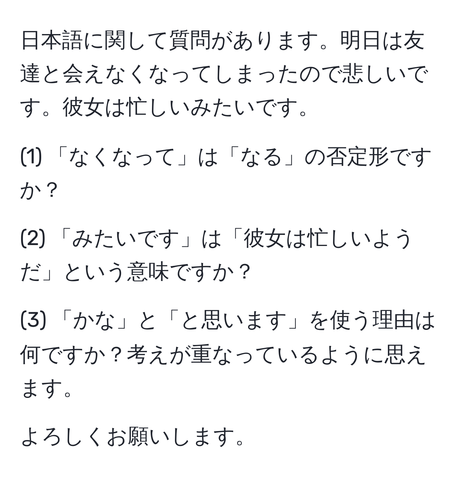 日本語に関して質問があります。明日は友達と会えなくなってしまったので悲しいです。彼女は忙しいみたいです。

(1) 「なくなって」は「なる」の否定形ですか？

(2) 「みたいです」は「彼女は忙しいようだ」という意味ですか？

(3) 「かな」と「と思います」を使う理由は何ですか？考えが重なっているように思えます。

よろしくお願いします。