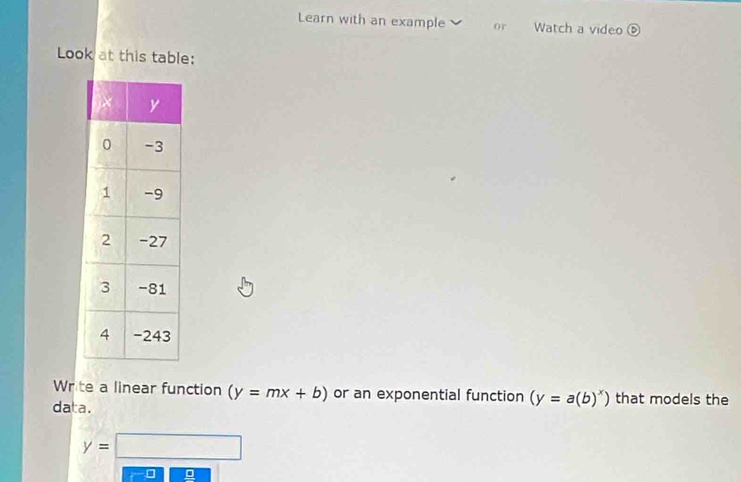 Learn with an example or Watch a video⑤ 
Look at this table: 
Write a linear function (y=mx+b) or an exponential function (y=a(b)^x) that models the 
data.
y=□