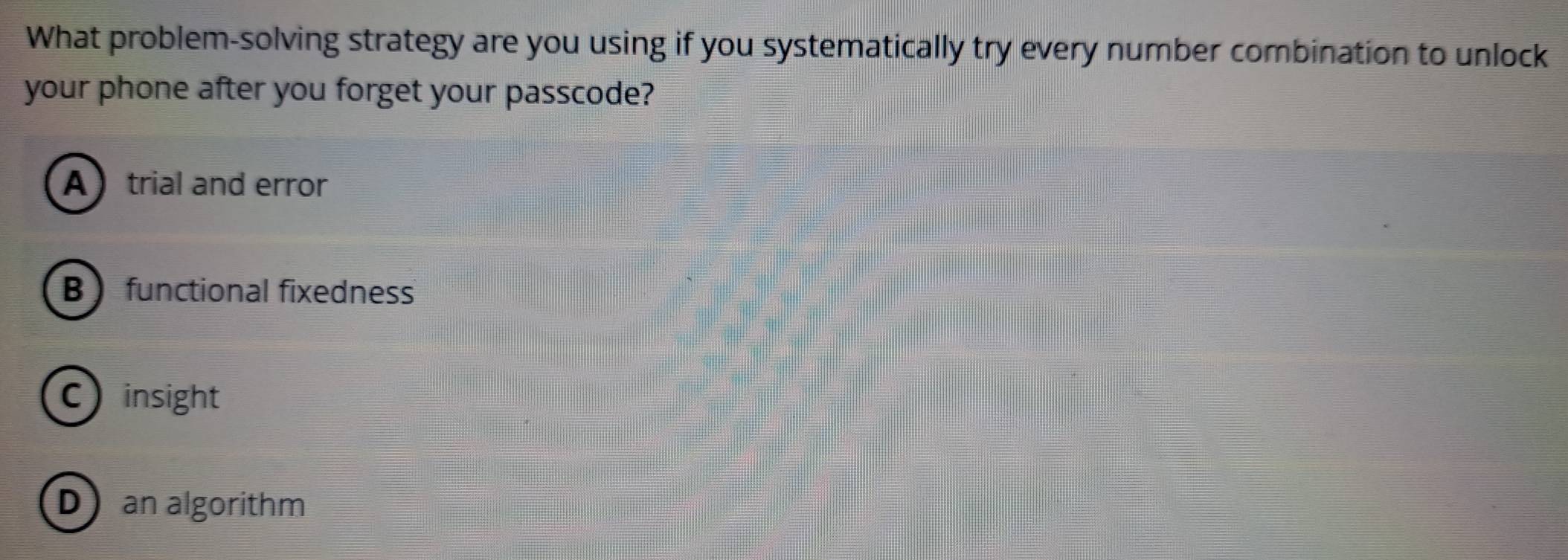 What problem-solving strategy are you using if you systematically try every number combination to unlock
your phone after you forget your passcode?
Atrial and error
B functional fixedness
C) insight
Dan algorithm