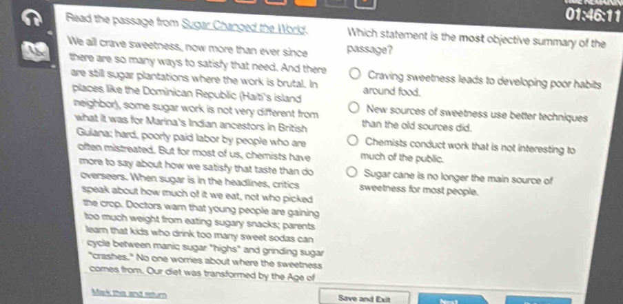 01:46:11
Read the passage from Sugar Changed the World. Which statement is the most objective summary of the
We aill crave sweetness, now more than ever since passage?
there are so many ways to satisfy that need. And there Craving sweetness leads to developing poor habits
are still sugar plantations where the work is brutal. In around food.
places like the Dominican Republic (Hait's island New sources of sweetness use better techniques
neighbor), some sugar work is not very different from than the old sources did.
what it was for Marina's Indian ancestors in British
Guiana; hard, poorly paid labor by people who are Chemists conduct work that is not interesting to
often mistreated. But for most of us, chemists have much of the public.
more to say about how we satisfy that taste than do Sugar cane is no longer the main source of
overseers. When sugar is in the headlines, critics sweetness for most people.
speak about how much of it we eat, not who picked
the crop. Doctors warn that young people are gaining
too much weight from eating sugary snacks; parents
learn that kids who drink too many sweet sodas can 
cycle between manic sugar "highs" and grinding sugar
"crashes." No one worries about where the sweetness
comes from. Our diet was transformed by the Age of
Mark this and return Save and Exit
