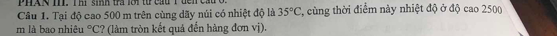 PHAN III. Thị sinh trả lới từ cầu T đển 
Câu 1. Tại độ cao 500 m trên cùng dãy núi có nhiệt độ là 35°C , cùng thời điểm này nhiệt độ ở độ cao 2500
m là bao nhiêu°C ? (làm tròn kết quả đến hàng đơn vị).