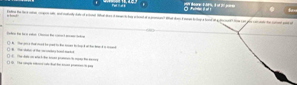 ( Question 40, 4.C. 1 HW Score: 9.68%, 3 of 31 points
Part 1 of 6 Pointas 0 of 1 Save
a bond?
Detine the face value, coupon rate, and matunty date of a bond. What does it mean to buy a bond at a premium? What does if mean to buy a bond at a discount? How can you caiculate the curent wild of
Detine the face value. Chonse the correct answer below
A. The price that must be paid to the issuer to buy it at the time it is issued
B. The status of the secondary bond market
C. The date on which the issuer promises to repay the money
D. The simple interest rate that the issuer promises to pay