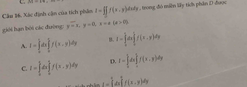 M=14, m-
Câu 16. Xác định cận của tích phân I=∈t ∈tlimits _Df(x,y)dxdy , trong đó miền lấy tích phân D được
giới hạn bởi các đường: y=x, y=0, x=a(a>0).
A. I=∈tlimits _0^xdx∈tlimits _0^af(x,y)dy B. I=∈tlimits _0^adx∈tlimits _0^xf(x,y)dy
C. I=∈tlimits _0^adx∈tlimits _0^af(x,y)dy D. I=∈tlimits _0^adx∈tlimits _x^af(x,y)dy
nhân I=∈tlimits _0^0dx∈tlimits _0^0f(x,y)dy