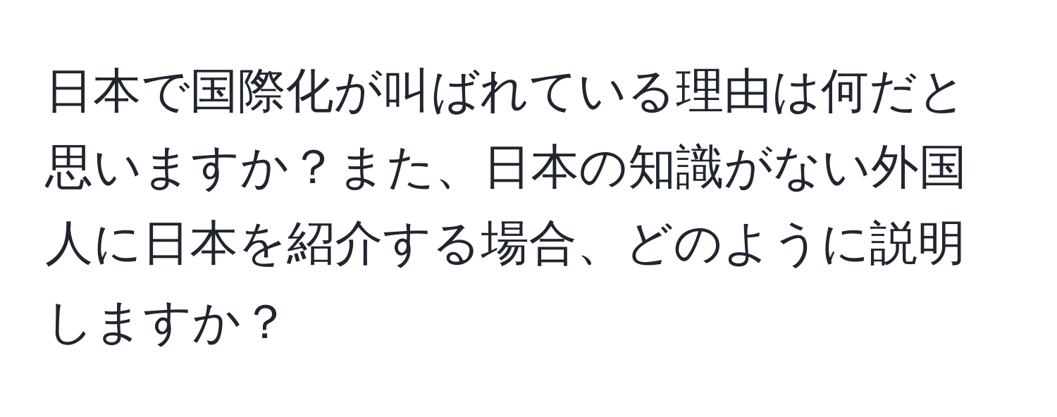 日本で国際化が叫ばれている理由は何だと思いますか？また、日本の知識がない外国人に日本を紹介する場合、どのように説明しますか？